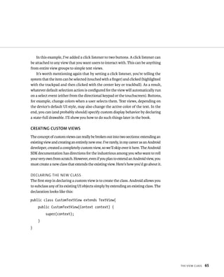 In this example, I’ve added a click listener to two buttons. A click listener can
be attached to any view that you want users to interact with. This can be anything
from entire view groups to simple text views.
    It’s worth mentioning again that by setting a click listener, you’re telling the
system that the item can be selected (touched with a ﬁnger) and clicked (highlighted
with the trackpad and then clicked with the center key or trackball). As a result,
whatever default selection action is conﬁgured for the view will automatically run
on a select event (either from the directional keypad or the touchscreen). Buttons,
for example, change colors when a user selects them. Text views, depending on
the device’s default UI style, may also change the active color of the text. In the
end, you can (and probably should) specify custom display behavior by declaring
a state-full drawable. I’ll show you how to do such things later in the book.

CREATING CUSTOM VIEWS
The concept of custom views can really be broken out into two sections: extending an
existing view and creating an entirely new one. I’ve rarely, in my career as an Android
developer, created a completely custom view, so we’ll skip over it here. The Android
SDK documentation has directions for the industrious among you who want to roll
your very own from scratch. However, even if you plan to extend an Android view, you
must create a new class that extends the existing view. Here’s how you’d go about it.

DECLARING THE NEW CLASS
The ﬁrst step in declaring a custom view is to create the class. Android allows you
to subclass any of its existing UI objects simply by extending an existing class. The
declaration looks like this:

public class CustomTextView extends TextView{
    public CustomTextView(Context context) {
          super(context);
    }
}




                                                                                          THE VIEW CLASS   65
 