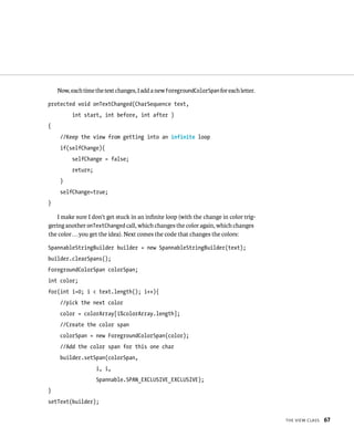 Now, each time the text changes, I add a new ForegroundColorSpan for each letter.

protected void onTextChanged(CharSequence text,
          int start, int before, int after )
{
     //Keep the view from getting into an infinite loop
     if(selfChange){
          selfChange = false;
          return;
     }
     selfChange=true;
}

    I make sure I don’t get stuck in an inﬁnite loop (with the change in color trig-
gering another onTextChanged call, which changes the color again, which changes
the color . . . you get the idea). Next comes the code that changes the colors:

SpannableStringBuilder builder = new SpannableStringBuilder(text);
builder.clearSpans();
ForegroundColorSpan colorSpan;
int color;
for(int i=0; i < text.length(); i++){
     //pick the next color
     color = colorArray[i%colorArray.length];
     //Create the color span
     colorSpan = new ForegroundColorSpan(color);
     //Add the color span for this one char
     builder.setSpan(colorSpan,
                    i, i,
                    Spannable.SPAN_EXCLUSIVE_EXCLUSIVE);
}
setText(builder);


                                                                                        THE VIEW CLASS   67
 
