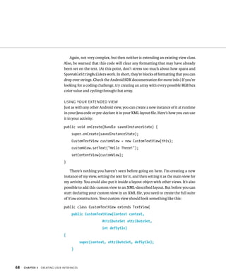 Again, not very complex, but then neither is extending an existing view class.
                               Also, be warned that this code will clear any formatting that may have already
                               been set on the text. (At this point, don’t stress too much about how spans and
                               SpannableStringBuilders work. In short, they’re blocks of formatting that you can
                               drop over strings. Check the Android SDK documentation for more info.) If you’re
                               looking for a coding challenge, try creating an array with every possible RGB hex
                               color value and cycling through that array.

                                USING YOUR EXTENDED VIEW
                                Just as with any other Android view, you can create a new instance of it at runtime
                                in your Java code or pre-declare it in your XML layout ﬁle. Here’s how you can use
                                it in your activity:

                                public void onCreate(Bundle savedInstanceState) {
                                     super.onCreate(savedInstanceState);
                                     CustomTextView customView = new CustomTextView(this);
                                     customView.setText(“Hello There!”);
                                     setContentView(customView);
                                }

                                    There’s nothing you haven’t seen before going on here. I’m creating a new
                                instance of my view, setting the text for it, and then setting it as the main view for
                                my activity. You could also put it inside a layout object with other views. It’s also
                                possible to add this custom view to an XML-described layout. But before you can
                                start declaring your custom view in an XML ﬁle, you need to create the full suite
                                of View constructors. Your custom view should look something like this:

                                public class CustomTextView extends TextView{
                                     public CustomTextView(Context context,
                                                        AttributeSet attributeSet,
                                                        int defSytle)
                                {
                                            super(context, attributeSet, defSytle);
                                     }



68   CHAPTER 3   CREATING USER INTERFACES
 