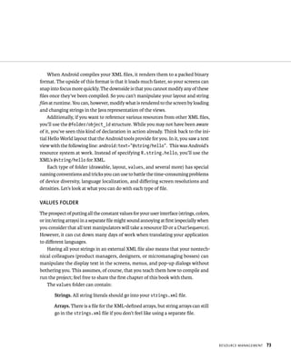 When Android compiles your XML ﬁles, it renders them to a packed binary
format. The upside of this format is that it loads much faster, so your screens can
snap into focus more quickly. The downside is that you cannot modify any of these
ﬁles once they’ve been compiled. So you can’t manipulate your layout and string
ﬁles at runtime. You can, however, modify what is rendered to the screen by loading
and changing strings in the Java representation of the views.
    Additionally, if you want to reference various resources from other XML ﬁles,
you’ll use the @folder/object_id structure. While you may not have been aware
of it, you’ve seen this kind of declaration in action already. Think back to the ini-
tial Hello World layout that the Android tools provide for you. In it, you saw a text
view with the following line: android:text=”@string/hello”. This was Android’s
resource system at work. Instead of specifying R.string.hello, you’ll use the
XML’s @string/hello for XML.
    Each type of folder (drawable, layout, values, and several more) has special
naming conventions and tricks you can use to battle the time-consuming problems
of device diversity, language localization, and diﬀering screen resolutions and
densities. Let’s look at what you can do with each type of ﬁle.

VALUES FOLDER
The prospect of putting all the constant values for your user interface (strings, colors,
or int/string arrays) in a separate ﬁle might sound annoying at ﬁrst (especially when
you consider that all text manipulators will take a resource ID or a CharSequence).
However, it can cut down many days of work when translating your application
to diﬀerent languages.
    Having all your strings in an external XML ﬁle also means that your nontech-
nical colleagues (product managers, designers, or micromanaging bosses) can
manipulate the display text in the screens, menus, and pop-up dialogs without
bothering you. This assumes, of course, that you teach them how to compile and
run the project; feel free to share the ﬁrst chapter of this book with them.
    The values folder can contain:

       Strings. All string literals should go into your strings.xml ﬁle.

       Arrays. There is a ﬁle for the XML-deﬁned arrays, but string arrays can still
       go in the strings.xml ﬁle if you don’t feel like using a separate ﬁle.




                                                                                            RESOURCE MANAGEMENT   73
 