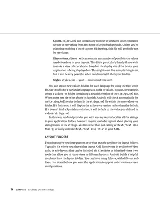 Colors. colors.xml can contain any number of declared color constants
                                       for use in everything from text fonts to layout backgrounds. Unless you’re
                                       planning on doing a lot of custom UI drawing, this ﬁle will probably not
                                       be very large.

                                        Dimensions. dimens.xml can contain any number of possible size values
                                        used elsewhere in your layouts. This ﬁle is particularly handy if you wish
                                        to make a view taller or shorter based on the display size of the device your
                                        application is being displayed on. This might seem like a simple thing to do,
                                        but it can be very powerful when combined with the layout folders.

                                        Styles. styles.xml . . . yeah . . . more about this later.

                                     You can create new values folders for each language by using the two-letter
                                ISO639-2 suﬃx for a particular language as a suﬃx to values. You can, for example,
                                create a values-es folder containing a Spanish version of the strings.xml ﬁle.
                                When a user sets his or her phone to Spanish, Android will check automatically for
                                an R.string.hello value deﬁned in the strings.xml ﬁle within the new values-es
                                folder. If it ﬁnds one, it will display the values-es version rather than the default.
                                If it doesn’t ﬁnd a Spanish translation, it will default to the value you deﬁned in
                                values/strings.xml.
                                     In this way, Android provides you with an easy way to localize all the strings
                                in your application. It does, however, require you to be vigilant about placing your
                                string literals in the strings.xml ﬁle rather than just calling setText(“Text like
                                this”); or using android:text=”Text like this” in your XML.

                                LAYOUT FOLDERS
                                I’m going to give you three guesses as to what exactly goes into the layout folders.
                                Typically, it’s where you place either layout XML ﬁles for use in setContentView
                                calls, or sub-layouts that can be included via ViewStubs or inherited views (two
                                tools that allow you to reuse views in diﬀerent layouts). Android builds a helpful
                                mechanic into the layout folders. You can have many folders, with diﬀerent suf-
                                ﬁxes, that describe how you want the application to appear under various screen
                                conﬁgurations.




74   CHAPTER 3   CREATING USER INTERFACES
 