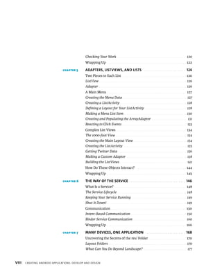 Checking Your Work . . . . . . . . . . . . . . . . . . . . . . . . . . . . . . . . . . . . . . . . . . . . . . . . . 120
                                              Wrapping Up . . . . . . . . . . . . . . . . . . . . . . . . . . . . . . . . . . . . . . . . . . . . . . . . . . . . . . . . 122

                               CHAPTER 5      ADAPTERS, LISTVIEWS, AND LISTS . . . . . . . . . . . . . . . . . . . . . . . . . . 124
                                              Two Pieces to Each List . . . . . . . . . . . . . . . . . . . . . . . . . . . . . . . . . . . . . . . . . . . . . 126
                                              ListView . . . . . . . . . . . . . . . . . . . . . . . . . . . . . . . . . . . . . . . . . . . . . . . . . . . . . . . . . . . . . . . 126
                                              Adapter . . . . . . . . . . . . . . . . . . . . . . . . . . . . . . . . . . . . . . . . . . . . . . . . . . . . . . . . . . . . . . . 126
                                              A Main Menu . . . . . . . . . . . . . . . . . . . . . . . . . . . . . . . . . . . . . . . . . . . . . . . . . . . . . . . . 127
                                              Creating the Menu Data . . . . . . . . . . . . . . . . . . . . . . . . . . . . . . . . . . . . . . . . . . . . . . 127
                                              Creating a ListActivity . . . . . . . . . . . . . . . . . . . . . . . . . . . . . . . . . . . . . . . . . . . . . . . . 128
                                              Deﬁning a Layout for Your ListActivity . . . . . . . . . . . . . . . . . . . . . . . . . . . . . . 128
                                              Making a Menu List Item . . . . . . . . . . . . . . . . . . . . . . . . . . . . . . . . . . . . . . . . . . . . . 130
                                              Creating and Populating the ArrayAdapter . . . . . . . . . . . . . . . . . . . . . . . . . 131
                                              Reacting to Click Events . . . . . . . . . . . . . . . . . . . . . . . . . . . . . . . . . . . . . . . . . . . . . . 133
                                              Complex List Views . . . . . . . . . . . . . . . . . . . . . . . . . . . . . . . . . . . . . . . . . . . . . . . . . 134
                                              The 1000-foot View . . . . . . . . . . . . . . . . . . . . . . . . . . . . . . . . . . . . . . . . . . . . . . . . . . . 134
                                              Creating the Main Layout View . . . . . . . . . . . . . . . . . . . . . . . . . . . . . . . . . . . . . . 134
                                              Creating the ListActivity . . . . . . . . . . . . . . . . . . . . . . . . . . . . . . . . . . . . . . . . . . . . . 135
                                              Getting Twitter Data . . . . . . . . . . . . . . . . . . . . . . . . . . . . . . . . . . . . . . . . . . . . . . . . . 136
                                              Making a Custom Adapter . . . . . . . . . . . . . . . . . . . . . . . . . . . . . . . . . . . . . . . . . . . 138
                                              Building the ListViews . . . . . . . . . . . . . . . . . . . . . . . . . . . . . . . . . . . . . . . . . . . . . . . . 141
                                              How Do These Objects Interact? . . . . . . . . . . . . . . . . . . . . . . . . . . . . . . . . . . . 144
                                              Wrapping Up . . . . . . . . . . . . . . . . . . . . . . . . . . . . . . . . . . . . . . . . . . . . . . . . . . . . . . . . 145

                               CHAPTER 6      THE WAY OF THE SERVICE . . . . . . . . . . . . . . . . . . . . . . . . . . . . . . . . . . . 146
                                              What Is a Service? . . . . . . . . . . . . . . . . . . . . . . . . . . . . . . . . . . . . . . . . . . . . . . . . . . 148
                                              The Service Lifecycle . . . . . . . . . . . . . . . . . . . . . . . . . . . . . . . . . . . . . . . . . . . . . . . . . . 148
                                              Keeping Your Service Running . . . . . . . . . . . . . . . . . . . . . . . . . . . . . . . . . . . . . . . 149
                                              Shut It Down! . . . . . . . . . . . . . . . . . . . . . . . . . . . . . . . . . . . . . . . . . . . . . . . . . . . . . . . . . 149
                                              Communication . . . . . . . . . . . . . . . . . . . . . . . . . . . . . . . . . . . . . . . . . . . . . . . . . . . . . 150
                                              Intent-Based Communication . . . . . . . . . . . . . . . . . . . . . . . . . . . . . . . . . . . . . . . . 150
                                              Binder Service Communication . . . . . . . . . . . . . . . . . . . . . . . . . . . . . . . . . . . . . 160
                                              Wrapping Up . . . . . . . . . . . . . . . . . . . . . . . . . . . . . . . . . . . . . . . . . . . . . . . . . . . . . . . . 166

                               CHAPTER 7      MANY DEVICES, ONE APPLICATION . . . . . . . . . . . . . . . . . . . . . . . . . 168
                                              Uncovering the Secrets of the res/ Folder . . . . . . . . . . . . . . . . . . . . . . . . . . 170
                                              Layout Folders . . . . . . . . . . . . . . . . . . . . . . . . . . . . . . . . . . . . . . . . . . . . . . . . . . . . . . . . 170
                                              What Can You Do Beyond Landscape? . . . . . . . . . . . . . . . . . . . . . . . . . . . . . . . 177


VIII   CREATING ANDROID APPLICATIONS: DEVELOP AND DESIGN
 