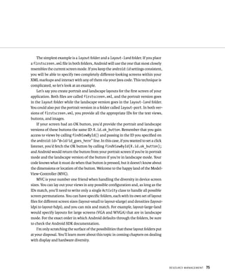 The simplest example is a layout folder and a layout-land folder. If you place
a firstscreen.xml ﬁle in both folders, Android will use the one that most closely
resembles the current screen mode. If you keep the android:id settings consistent,
you will be able to specify two completely diﬀerent-looking screens within your
XML markups and interact with any of them via your Java code. This technique is
complicated, so let’s look at an example.
    Let’s say you create portrait and landscape layouts for the ﬁrst screen of your
application. Both ﬁles are called firstscreen.xml, and the portrait version goes
in the layout folder while the landscape version goes in the layout-land folder.
You could also put the portrait version in a folder called layout-port. In both ver-
sions of firstscreen.xml, you provide all the appropriate IDs for the text views,
buttons, and images.
    If your screen had an OK button, you’d provide the portrait and landscape
versions of these buttons the same ID: R.id.ok_button. Remember that you gain
access to views by calling findViewById() and passing in the ID you speciﬁed on
the android:id=”@+id/id_goes_here” line. In this case, if you wanted to set a click
listener, you’d fetch the OK button by calling findViewById(R.id.ok_button);
and Android would return the button from your portrait screen if you’re in portrait
mode and the landscape version of the button if you’re in landscape mode. Your
code knows what it must do when that button is pressed, but it doesn’t know about
the dimensions or location of the button. Welcome to the happy land of the Model-
View-Controller (MVC).
    MVC is your number one friend when handling the diversity in device screen
sizes. You can lay out your views in any possible conﬁguration and, as long as the
IDs match, you’ll need to write only a single Activity class to handle all possible
screen permutations. You can have speciﬁc folders, each with its own set of layout
ﬁles for diﬀerent screen sizes (layout-small to layout-xlarge) and densities (layout-
ldpi to layout-hdpi), and you can mix and match. For example, layout-large-land
would specify layouts for large screens (VGA and WVGA) that are in landscape
mode. For the exact order in which Android defaults through the folders, be sure
to check the Android SDK documentation.
    I’m only scratching the surface of the possibilities that these layout folders put
at your disposal. You’ll learn more about this topic in coming chapters on dealing
with display and hardware diversity.




                                                                                         RESOURCE MANAGEMENT   75
 