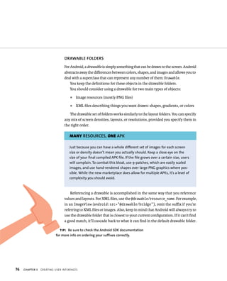 DRAWABLE FOLDERS
                                For Android, a drawable is simply something that can be drawn to the screen. Android
                                abstracts away the diﬀerences between colors, shapes, and images and allows you to
                                deal with a superclass that can represent any number of them: Drawable.
                                    You keep the deﬁnitions for these objects in the drawable folders.
                                    You should consider using a drawable for two main types of objects:
                                    ᭿   Image resources (mostly PNG ﬁles)
                                    ᭿   XML ﬁles describing things you want drawn: shapes, gradients, or colors

                                   The drawable set of folders works similarly to the layout folders. You can specify
                                any mix of screen densities, layouts, or resolutions, provided you specify them in
                                the right order.

                                   MANY RESOURCES, ONE APK

                                   Just because you can have a whole different set of images for each screen
                                   size or density doesn’t mean you actually should. Keep a close eye on the
                                   size of your final compiled APK file. If the file grows over a certain size, users
                                   will complain. To combat this bloat, use 9-patches, which are easily scaled
                                   images, and use hand-rendered shapes over large PNG graphics where pos-
                                   sible. While the new marketplace does allow for multiple APKs, it’s a level of
                                   complexity you should avoid.



                                    Referencing a drawable is accomplished in the same way that you reference
                                values and layouts. For XML ﬁles, use the @drawable/resource_name. For example,
                                in an ImageView (android:src=”@drawable/bridge”), omit the suﬃx if you’re
                                referring to XML ﬁles or images. Also, keep in mind that Android will always try to
                                use the drawable folder that is closest to your current conﬁguration. If it can’t ﬁnd
                                a good match, it’ll cascade back to what it can ﬁnd in the default drawable folder.

                             TIP: Be sure to check the Android SDK documentation
                          for more info on ordering your suffixes correctly.




76   CHAPTER 3   CREATING USER INTERFACES
 