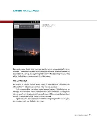LAYOUT MANAGEMENT




                                            FIGURE 3.1 A taste of
                                            what’s to come.




Layouts, from the simple to the complex, describe how to arrange a complex series
of views. This section covers the basics of Android’s arsenal of layout classes start-
ing with the ViewGroup, moving through LinearLayouts, and ending with the king
of the Android screen arrangers, the RelativeLayout.

THE VIEWGROUP
Each layout in Android extends what’s known as the ViewGroup. This is the class
of views that by deﬁnition can contain other views as children.
    To demonstrate how each of the major layouts function, I’ll be laying out an
example picture-viewer screen. While Android provides its own snazzy photo
viewer, complete with a thumbnail carousel, mine will be simple and an excellent
vehicle for showing you how the various layouts work.
    Figure 3.1 shows the screen that we’ll be rendering using the AbsoluteLayout,
the LinearLayout, and the RelativeLayout.




                                                                                         LAYOUT MANAGEMENT   77
 
