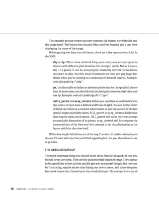 The example picture viewer has two sections: the button bar with title and
                                the image itself. The button bar contains Next and Prev buttons and a text view
                                displaying the name of the image.
                                   Before getting too deep into the layout, there are a few terms to watch for in
                                the XML:

                                       dip or dp. This is how Android helps you scale your screen layout to
                                       devices with diﬀerent pixel densities. For example, on the Nexus S screen,
                                       1dp = 1.5 pixels. It can be annoying to constantly convert the locations
                                       onscreen to dips, but this small investment in time will pay huge divi-
                                       dends when you’re running on a multitude of Android screens. Example:
                                       android:padding=”20dp”.

                                       px. Use this suﬃx to deﬁne an absolute pixel value for the speciﬁed dimen-
                                       sion. In most cases, you should avoid declaring the absolute pixel value and
                                       use dp. Example: android:paddingLeft=”15px”.

                                       match_parent and wrap_content. Before you can draw an Android view to
                                       the screen, it must have a deﬁned width and height. You can deﬁne either
                                       of these two values as a constant value (20dp), or you can use one of the two
                                       special height and width values, fill_parent or wrap_content. Each value
                                       does exactly what you’d expect. fill_parent will make the view attempt
                                       to match the dimension of its parent. wrap_content will ﬁrst request the
                                       measured size of the view and then attempt to set that dimension as the
                                       layout width for the view itself.

                                    With a few simple deﬁnitions out of the way, I can start in on the various layout
                                classes. I’ll start with one that you’ll ﬁnd appealing but that you should never use
                                in practice.

                                THE ABSOLUTELAYOUT
                                The most important thing you should know about AbsoluteLayouts is that you
                                should never use them. They are the quintessential beginner’s trap. They appear
                                to be a good idea at ﬁrst (as they quickly give you exact pixel design), but they can
                                be frustrating, require excess time laying out new screens, and cause frequent
                                face-desk interaction. Consult your local Android expert if you experience any of




78   CHAPTER 3   CREATING USER INTERFACES
 