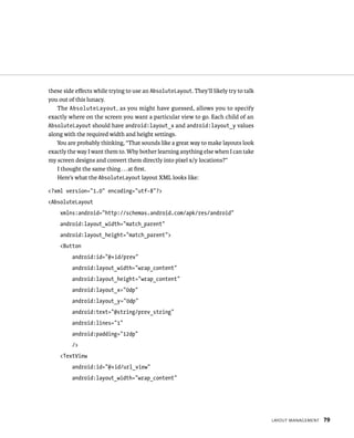 these side eﬀects while trying to use an AbsoluteLayout. They’ll likely try to talk
you out of this lunacy.
   The AbsoluteLayout , as you might have guessed, allows you to specify
exactly where on the screen you want a particular view to go. Each child of an
AbsoluteLayout should have android:layout_x and android:layout_y values
along with the required width and height settings.
   You are probably thinking, “That sounds like a great way to make layouts look
exactly the way I want them to. Why bother learning anything else when I can take
my screen designs and convert them directly into pixel x/y locations?”
   I thought the same thing . . . at ﬁrst.
   Here’s what the AbsoluteLayout layout XML looks like:

<?xml version=”1.0” encoding=”utf-8”?>
<AbsoluteLayout
    xmlns:android=”http://schemas.android.com/apk/res/android”
    android:layout_width=”match_parent”
    android:layout_height=”match_parent”>
    <Button
         android:id=”@+id/prev”
         android:layout_width=”wrap_content”
         android:layout_height=”wrap_content”
         android:layout_x=”0dp”
         android:layout_y=”0dp”
         android:text=”@string/prev_string”
         android:lines=”1”
         android:padding=”12dp”
         />
    <TextView
         android:id=”@+id/url_view”
         android:layout_width=”wrap_content”




                                                                                      LAYOUT MANAGEMENT   79
 