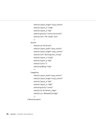 android:layout_height=”wrap_content”
                                            android:layout_x=”110dp”
                                            android:layout_y=”0dp”
                                            android:gravity=”center_horizontal”
                                            android:text=”The Golden Gate”
                                            />
                                    <Button
                                            android:id=”@+id/next”
                                            android:layout_width=”wrap_content”
                                            android:layout_height=”wrap_content”
                                            android:text=”@string/next_string”
                                            android:layout_x=”271dp”
                                            android:layout_y=”0dp”
                                            android:lines=”1”
                                            android:padding=”12dp”
                                            />
                                    <ImageView
                                            android:layout_width=”wrap_content”
                                            android:layout_height=”wrap_content”
                                            android:layout_x=”0dp”
                                            android:layout_y=”20dp”
                                            android:gravity=”center”
                                            android:id=”@+id/main_image”
                                            android:src=”@drawable/bridge”
                                            />
                               </AbsoluteLayout>




80   CHAPTER 3   CREATING USER INTERFACES
 