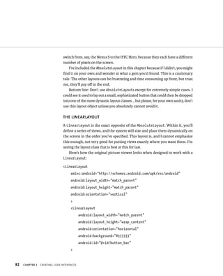 switch from, say, the Nexus S to the HTC Hero, because they each have a diﬀerent
                                number of pixels on the screen.
                                    I’ve included the AbsoluteLayout in this chapter because if I didn’t, you might
                                ﬁnd it on your own and wonder at what a gem you’d found. This is a cautionary
                                tale. The other layouts can be frustrating and time consuming up front, but trust
                                me, they’ll pay oﬀ in the end.
                                    Bottom line: Don’t use AbsoluteLayouts except for extremely simple cases. I
                                could see it used to lay out a small, sophisticated button that could then be dropped
                                into one of the more dynamic layout classes. . .but please, for your own sanity, don’t
                                use this layout object unless you absolutely cannot avoid it.

                                THE LINEARLAYOUT
                                A LinearLayout is the exact opposite of the AbsoluteLayout. Within it, you’ll
                                deﬁne a series of views, and the system will size and place them dynamically on
                                the screen in the order you’ve speciﬁed. This layout is, and I cannot emphasize
                                this enough, not very good for putting views exactly where you want them. I’m
                                saving the layout class that is best at this for last.
                                    Here’s how the original picture viewer looks when designed to work with a
                                LinearLayout:

                                <LinearLayout
                                     xmlns:android=”http://schemas.android.com/apk/res/android”
                                     android:layout_width=”match_parent”
                                     android:layout_height=”match_parent”
                                     android:orientation=”vertical”
                                     >
                                     <LinearLayout
                                            android:layout_width=”match_parent”
                                            android:layout_height=”wrap_content”
                                            android:orientation=”horizontal”
                                            android:background=”#333333”
                                            android:id=”@+id/button_bar”
                                     >


82   CHAPTER 3   CREATING USER INTERFACES
 