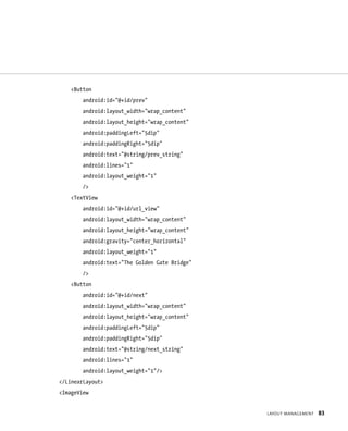 <Button
        android:id=”@+id/prev”
        android:layout_width=”wrap_content”
        android:layout_height=”wrap_content”
        android:paddingLeft=”5dip”
        android:paddingRight=”5dip”
        android:text=”@string/prev_string”
        android:lines=”1”
        android:layout_weight=”1”
        />
    <TextView
        android:id=”@+id/url_view”
        android:layout_width=”wrap_content”
        android:layout_height=”wrap_content”
        android:gravity=”center_horizontal”
        android:layout_weight=”1”
        android:text=”The Golden Gate Bridge”
        />
    <Button
        android:id=”@+id/next”
        android:layout_width=”wrap_content”
        android:layout_height=”wrap_content”
        android:paddingLeft=”5dip”
        android:paddingRight=”5dip”
        android:text=”@string/next_string”
        android:lines=”1”
        android:layout_weight=”1”/>
</LinearLayout>
<ImageView


                                                LAYOUT MANAGEMENT   83
 