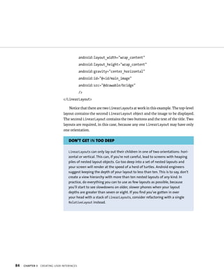 android:layout_width=”wrap_content”
                                            android:layout_height=”wrap_content”
                                            android:gravity=”center_horizontal”
                                            android:id=”@+id/main_image”
                                            android:src=”@drawable/bridge”
                                            />
                                </LinearLayout>

                                   Notice that there are two LinearLayouts at work in this example. The top-level
                                layout contains the second LinearLayout object and the image to be displayed.
                                The second LinearLayout contains the two buttons and the text of the title. Two
                                layouts are required, in this case, because any one LinearLayout may have only
                                one orientation.

                                   DON’T GET IN TOO DEEP

                                   LinearLayouts can only lay out their children in one of two orientations: hori-
                                   zontal or vertical. This can, if you’re not careful, lead to screens with heaping
                                   piles of nested layout objects. Go too deep into a set of nested layouts and
                                   your screen will render at the speed of a herd of turtles. Android engineers
                                   suggest keeping the depth of your layout to less than ten. This is to say, don’t
                                   create a view hierarchy with more than ten nested layouts of any kind. In
                                   practice, do everything you can to use as few layouts as possible, because
                                   you’ll start to see slowdowns on older, slower phones when your layout
                                   depths are greater than seven or eight. If you find you’ve gotten in over
                                   your head with a stack of LinearLayouts, consider refactoring with a single
                                   RelativeLayout instead.




84   CHAPTER 3   CREATING USER INTERFACES
 