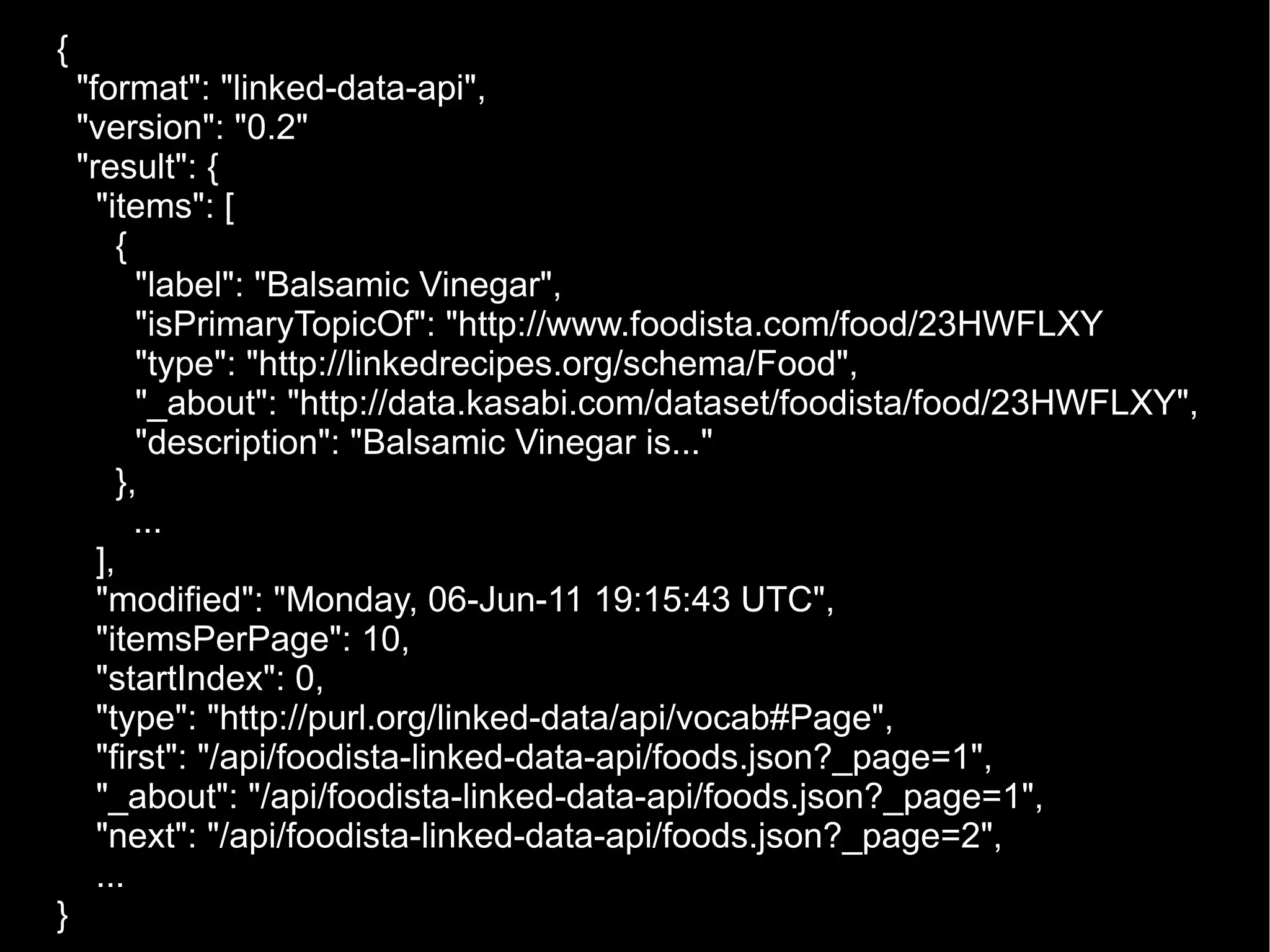 { &quot;format&quot;: &quot;linked-data-api&quot;, &quot;version&quot;: &quot;0.2&quot; &quot;result&quot;: { &quot;items&quot;: [ { &quot;label&quot;: &quot;Balsamic Vinegar&quot;, &quot;isPrimaryTopicOf&quot;: &quot;http://www.foodista.com/food/23HWFLXY &quot;type&quot;: &quot;http://linkedrecipes.org/schema/Food&quot;, &quot;_about&quot;: &quot;http://data.kasabi.com/dataset/foodista/food/23HWFLXY&quot;, &quot;description&quot;: &quot;Balsamic Vinegar is...&quot; },   ... ], &quot;modified&quot;: &quot;Monday, 06-Jun-11 19:15:43 UTC&quot;, &quot;itemsPerPage&quot;: 10, &quot;startIndex&quot;: 0, &quot;type&quot;: &quot;http://purl.org/linked-data/api/vocab#Page&quot;, &quot;first&quot;: &quot;/api/foodista-linked-data-api/foods.json?_page=1&quot;, &quot;_about&quot;: &quot;/api/foodista-linked-data-api/foods.json?_page=1&quot;, &quot;next&quot;: &quot;/api/foodista-linked-data-api/foods.json?_page=2&quot;, ... } 