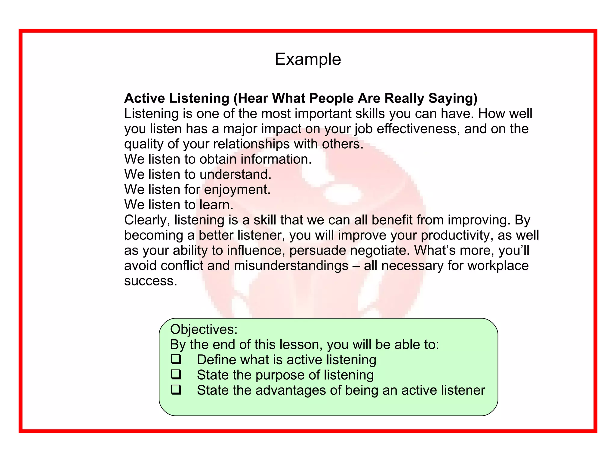 Example Active Listening (Hear What People Are Really Saying) Listening is one of the most important skills you can have. How well you listen has a major impact on your job effectiveness, and on the quality of your relationships with others.  We listen to obtain information.  We listen to understand.  We listen for enjoyment.  We listen to learn.  Clearly, listening is a skill that we can all benefit from improving. By becoming a better listener, you will improve your productivity, as well as your ability to influence, persuade negotiate. What’s more, you’ll avoid conflict and misunderstandings – all necessary for workplace success.   Objectives: By the end of this lesson, you will be able to: Define what is active listening State the purpose of listening State the advantages of being an active listener 