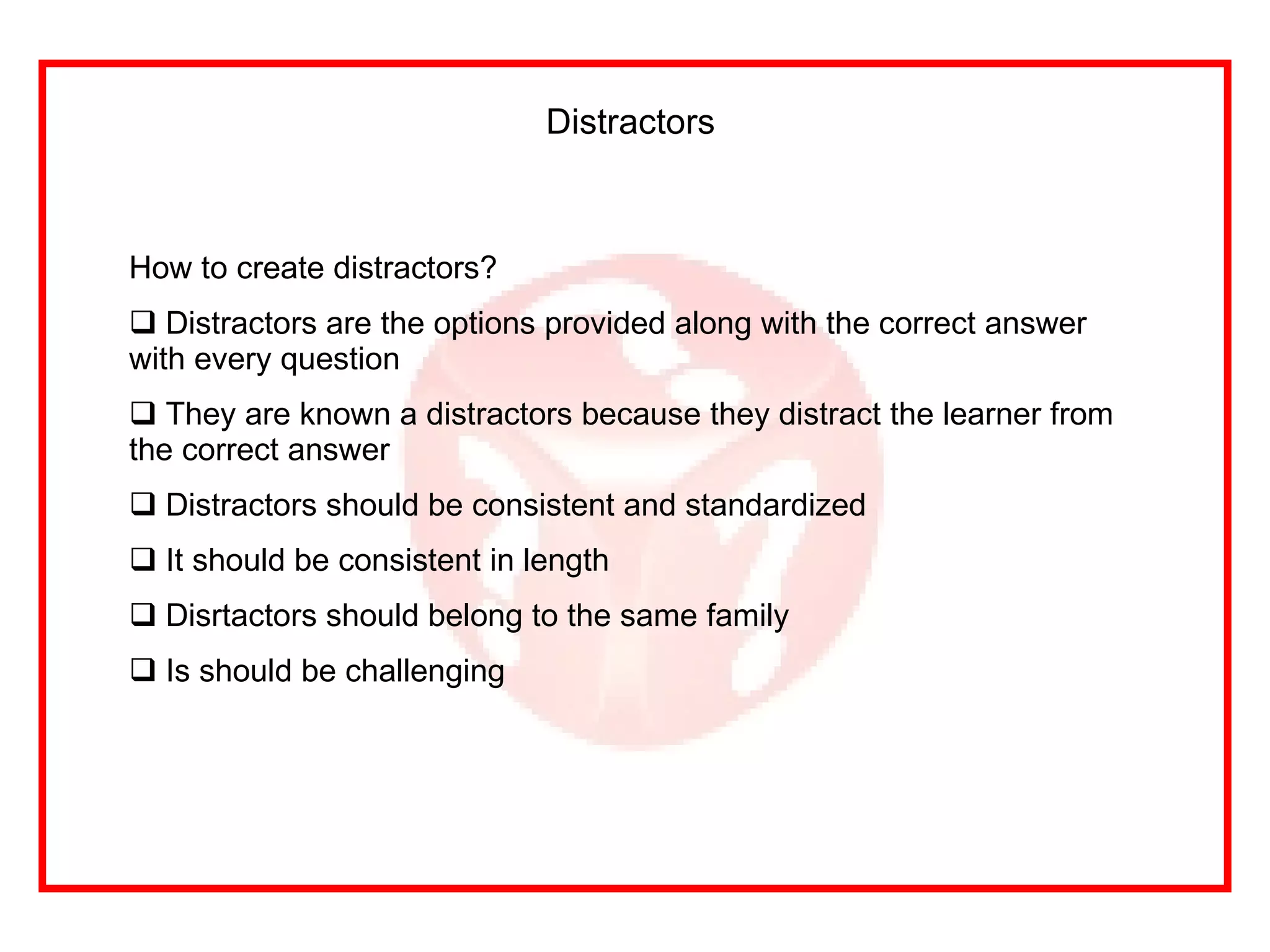 Distractors   How to create distractors? Distractors are the options provided along with the correct answer with every question They are known a distractors because they distract the learner from the correct answer Distractors should be consistent and standardized It should be consistent in length Disrtactors should belong to the same family Is should be challenging 
