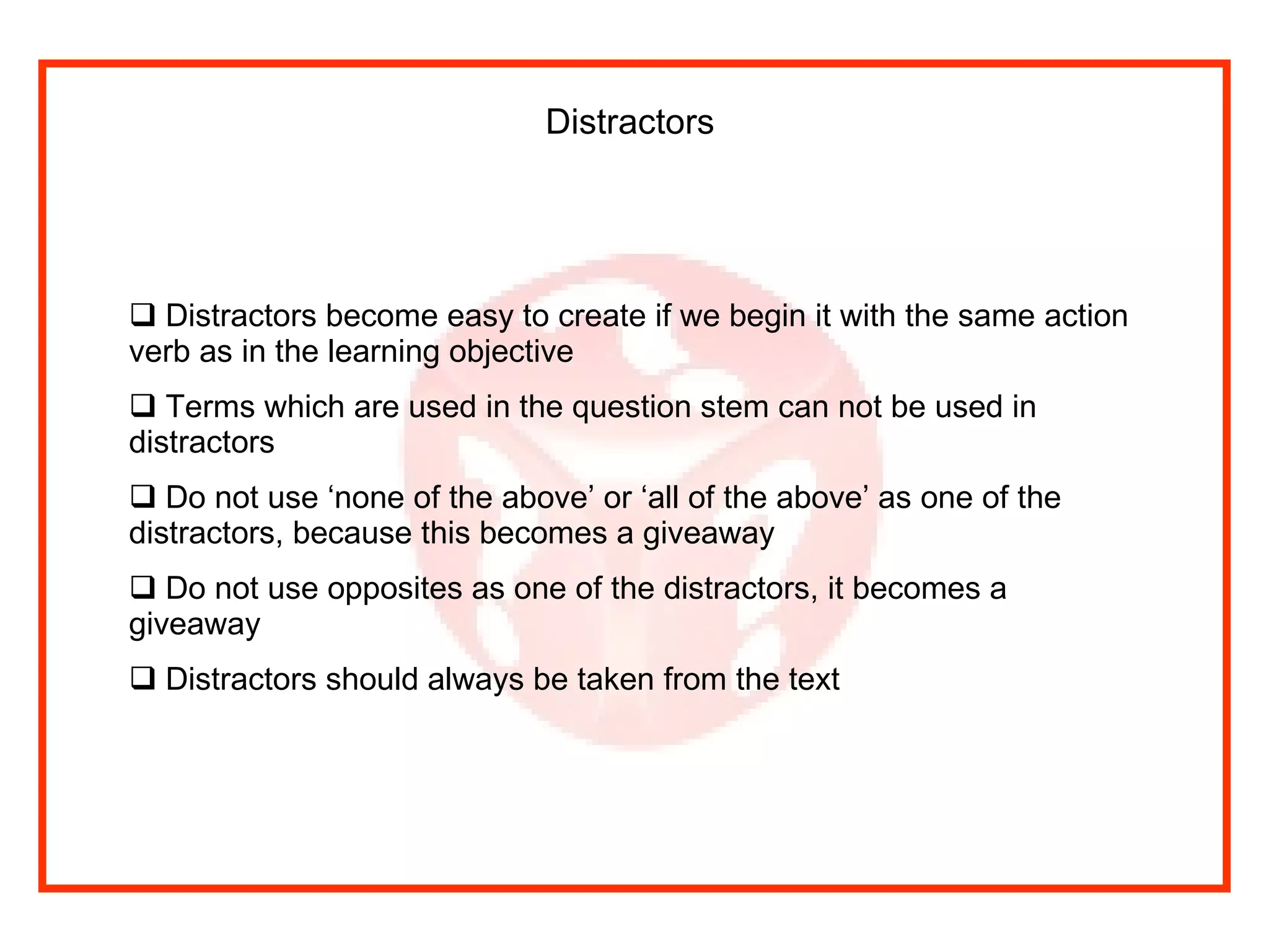 Distractors   Distractors become easy to create if we begin it with the same action verb as in the learning objective Terms which are used in the question stem can not be used in distractors Do not use ‘none of the above’ or ‘all of the above’ as one of the distractors, because this becomes a giveaway Do not use opposites as one of the distractors, it becomes a giveaway Distractors should always be taken from the text 