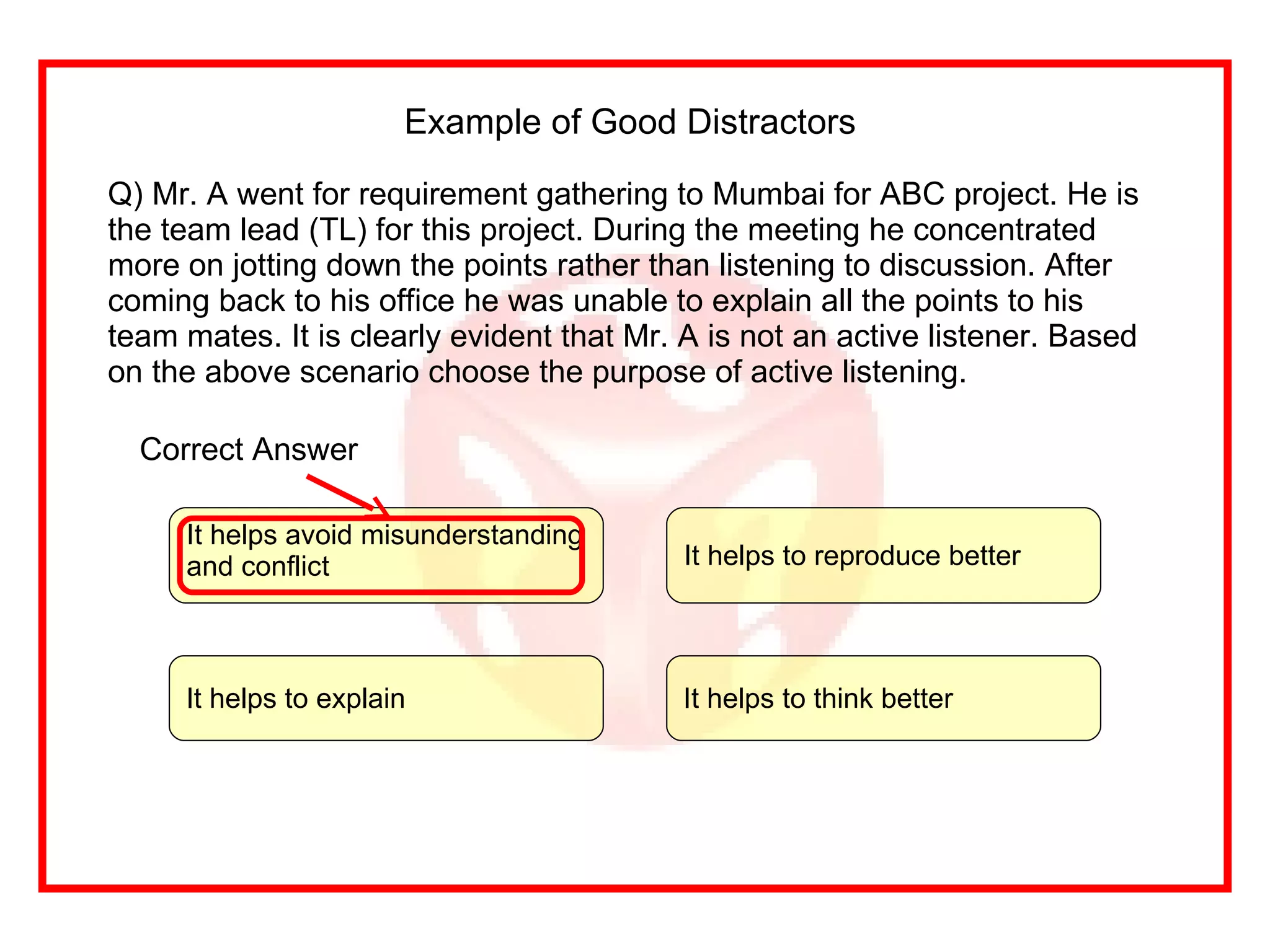 Example of Good Distractors  Q) Mr. A went for requirement gathering to Mumbai for ABC project. He is the team lead (TL) for this project. During the meeting he concentrated more on jotting down the points rather than listening to discussion. After coming back to his office he was unable to explain all the points to his team mates. It is clearly evident that Mr. A is not an active listener. Based on the above scenario choose the purpose of active listening. It helps to think better It helps to explain  It helps avoid misunderstanding and conflict It helps to reproduce better Correct Answer 