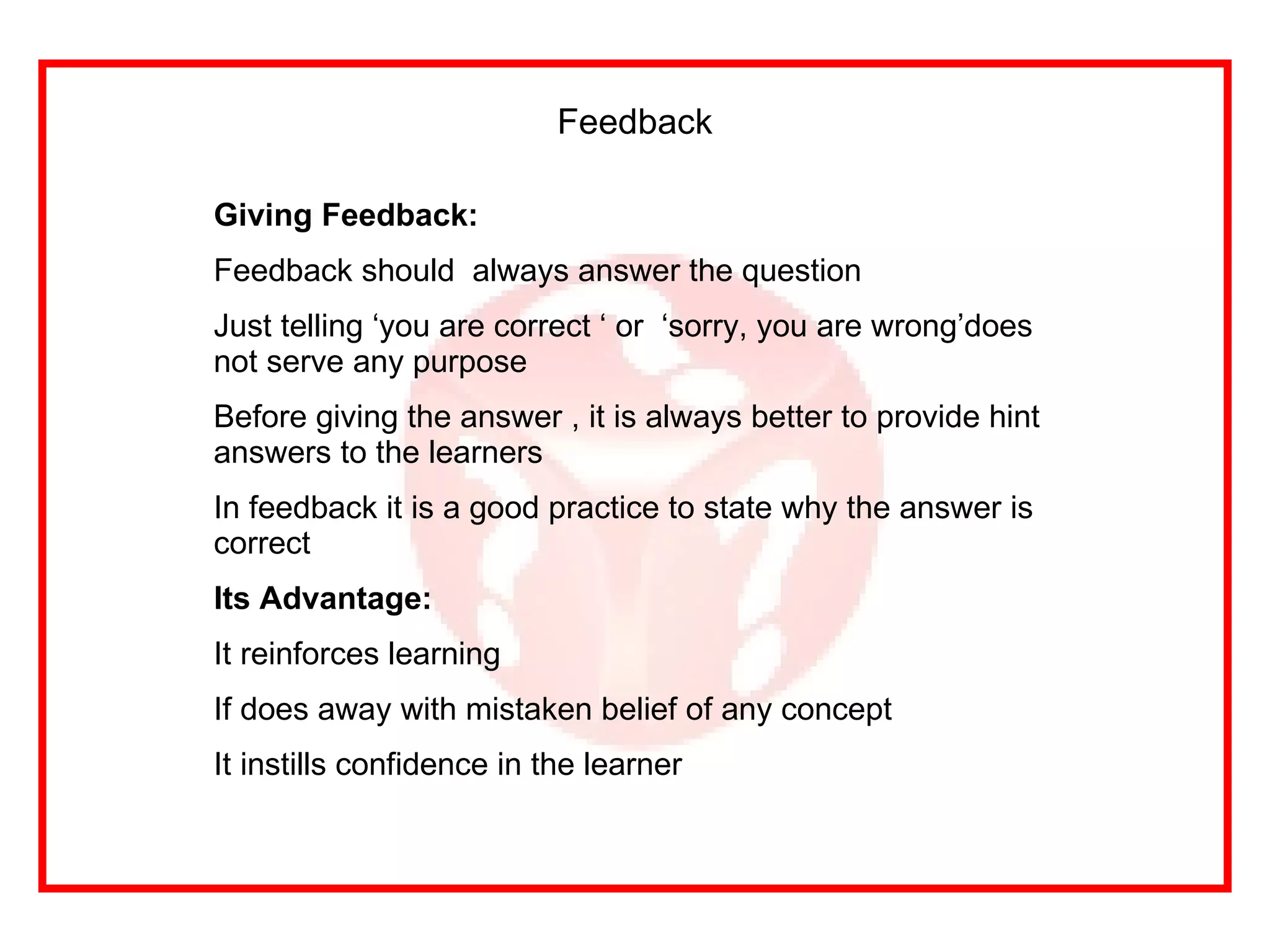 Feedback Giving Feedback: Feedback should  always answer the question Just telling ‘you are correct ‘ or  ‘sorry, you are wrong’does not serve any purpose Before giving the answer , it is always better to provide hint  answers to the learners In feedback it is a good practice to state why the answer is correct  Its Advantage: It reinforces learning If does away with mistaken belief of any concept It instills confidence in the learner 
