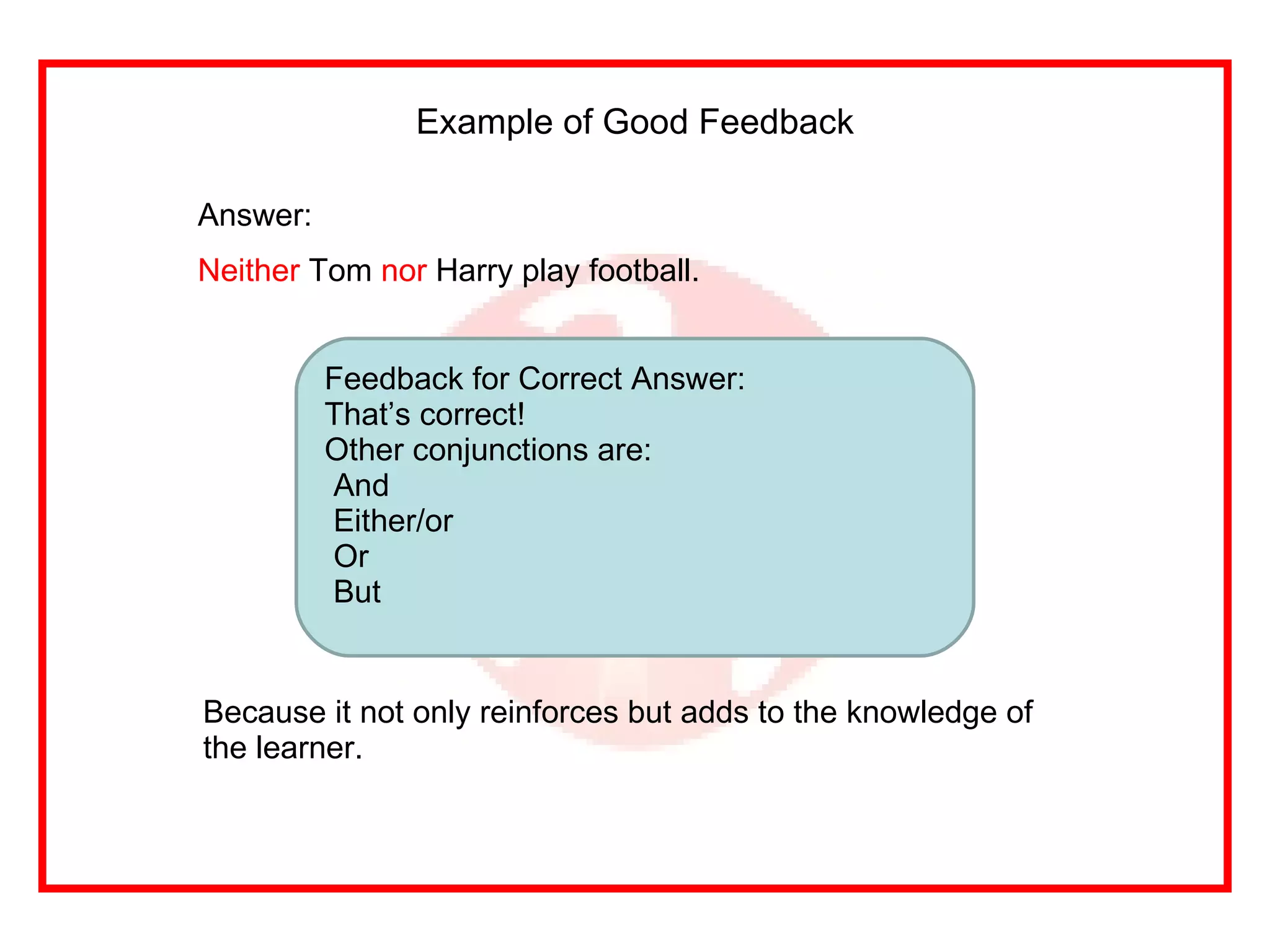 Example of Good Feedback Answer: Neither  Tom  nor  Harry play football. Feedback for Correct Answer: That’s correct! Other conjunctions are: And Either/or Or But Because it not only reinforces but adds to the knowledge of the learner. 