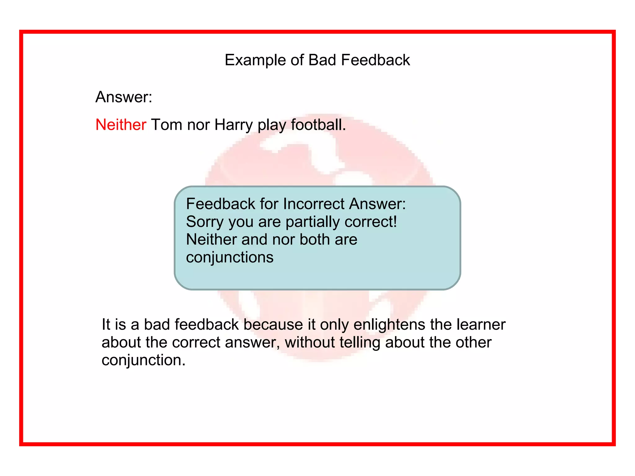 Example of Bad Feedback Answer: Neither  Tom nor Harry play football. Feedback for Incorrect Answer: Sorry you are partially correct! Neither and nor both are conjunctions It is a bad feedback because it only enlightens the learner about the correct answer, without telling about the other conjunction.  