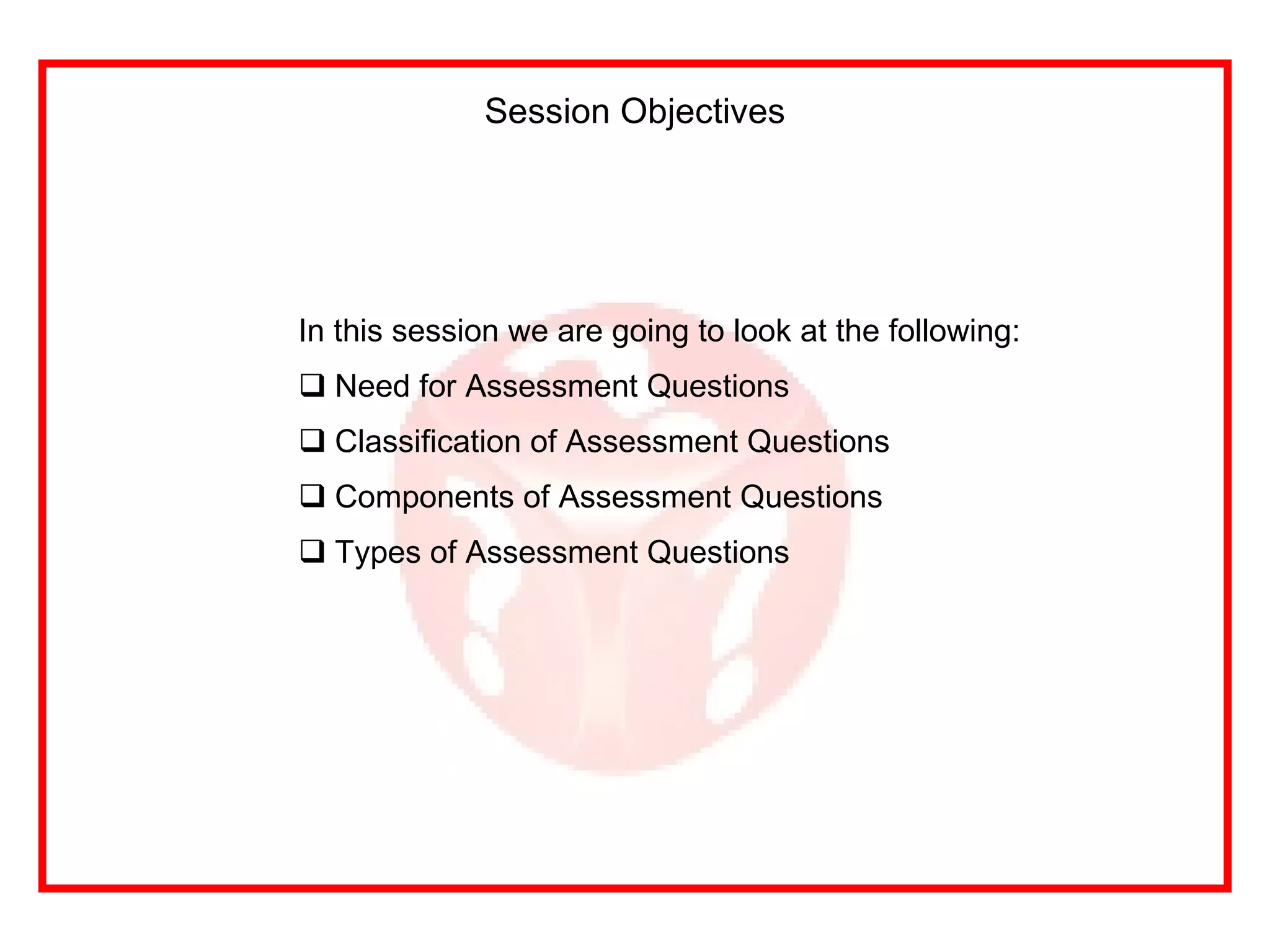 In this session we are going to look at the following: Need for Assessment Questions Classification of Assessment Questions Components of Assessment Questions Types of Assessment Questions Session Objectives 