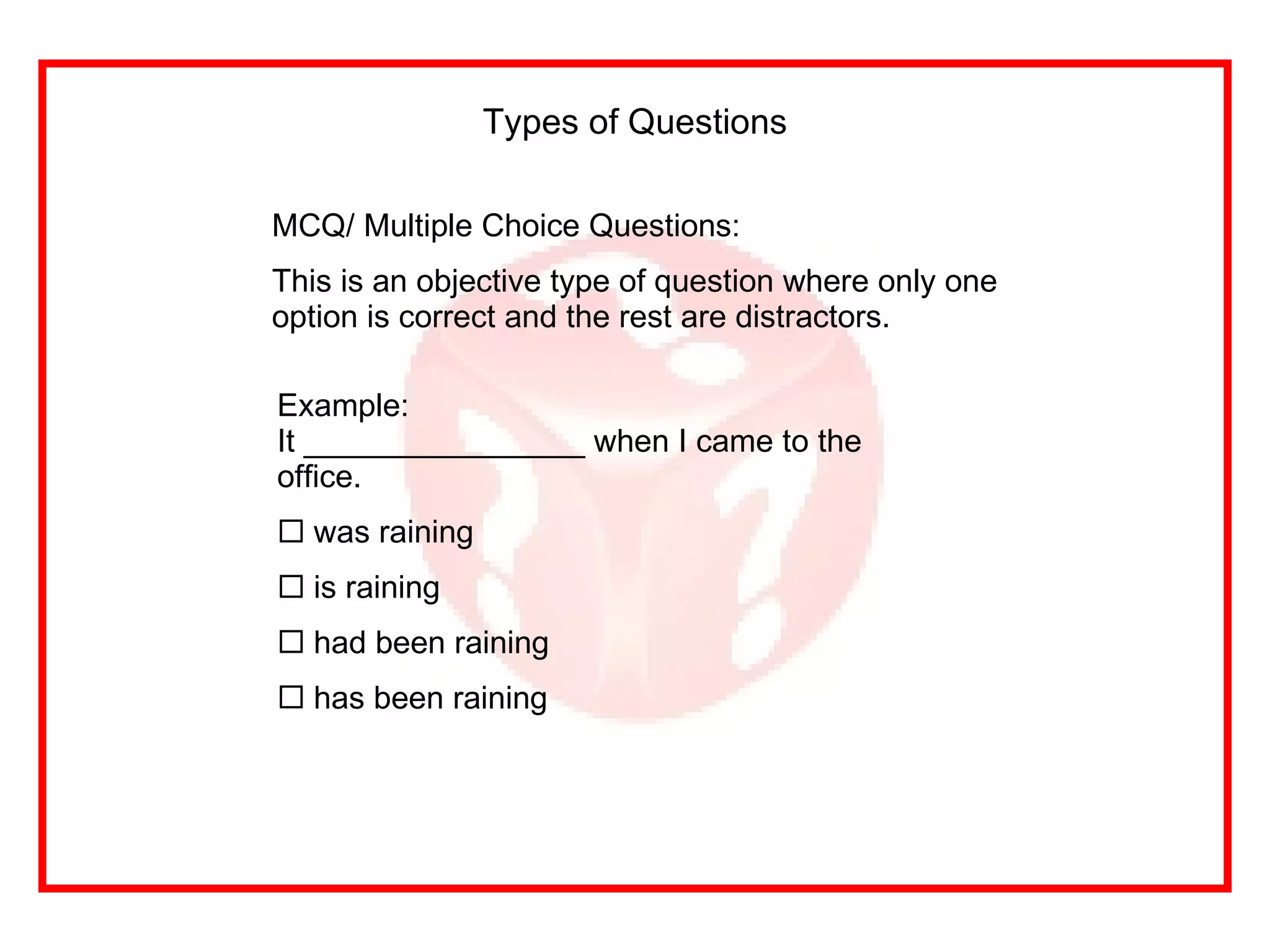 MCQ/ Multiple Choice Questions: This is an objective type of question where only one option is correct and the rest are distractors. Types of Questions Example: It ________________ when I came to the office. was raining is raining had been raining has been raining 