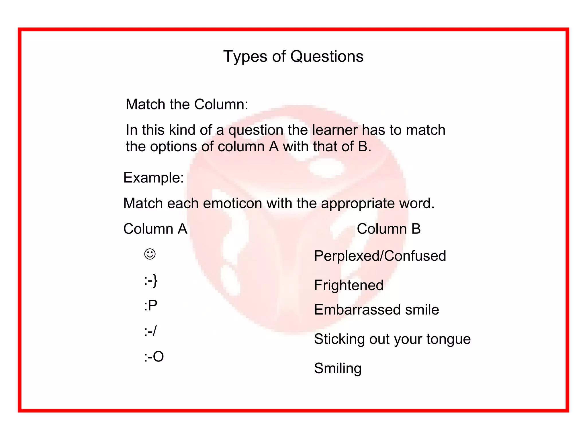 Match the Column: In this kind of a question the learner has to match the options of column A with that of B. Types of Questions Example: Match each emoticon with the appropriate word. Column A   Column B  :-}  :P :-/ :-O Perplexed/Confused Sticking out your tongue Embarrassed smile Frightened Smiling 
