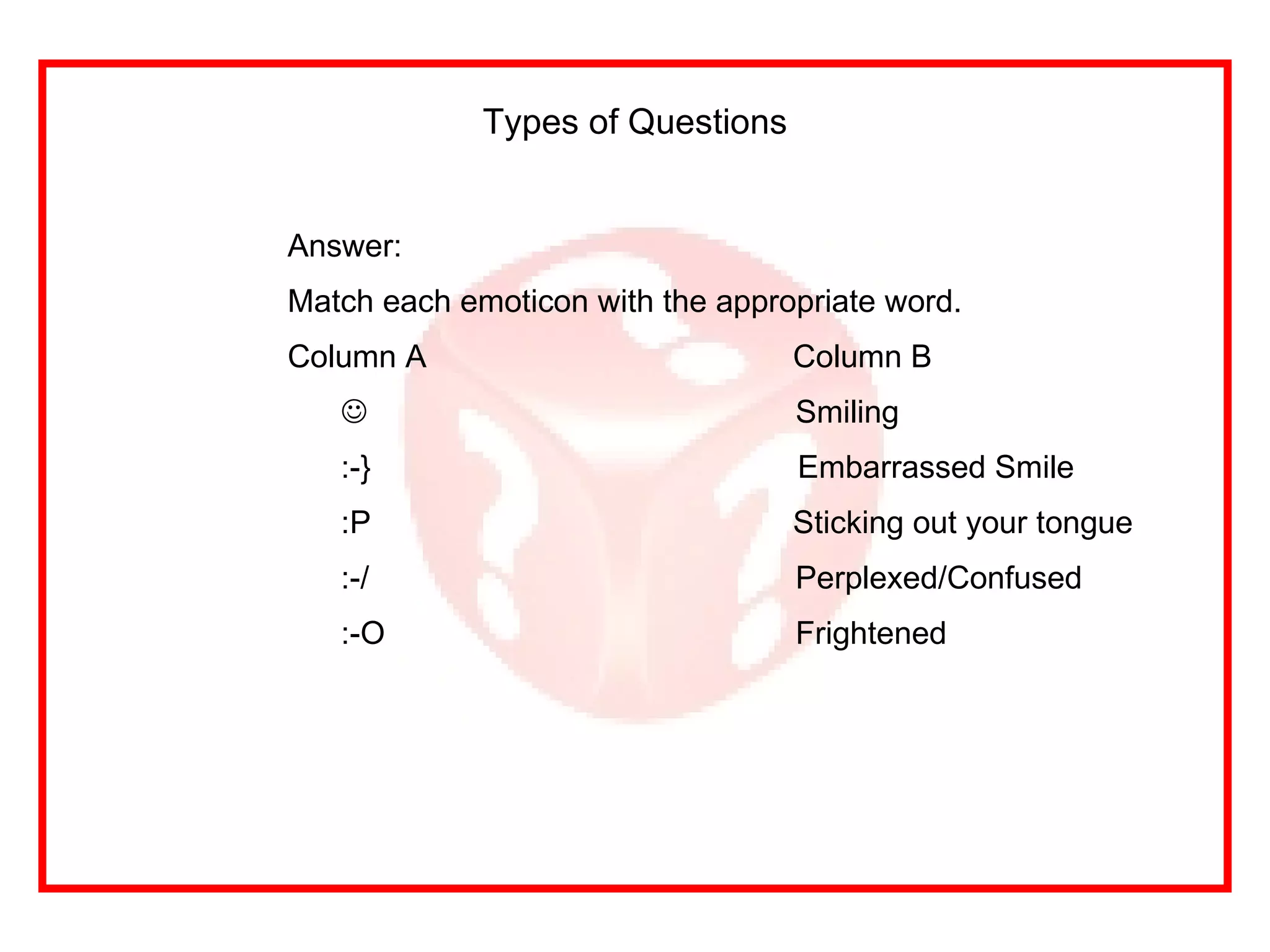 Types of Questions Answer: Match each emoticon with the appropriate word. Column A   Column B  Smiling :-}  Embarrassed Smile :P   Sticking out your tongue :-/ Perplexed/Confused :-O Frightened 