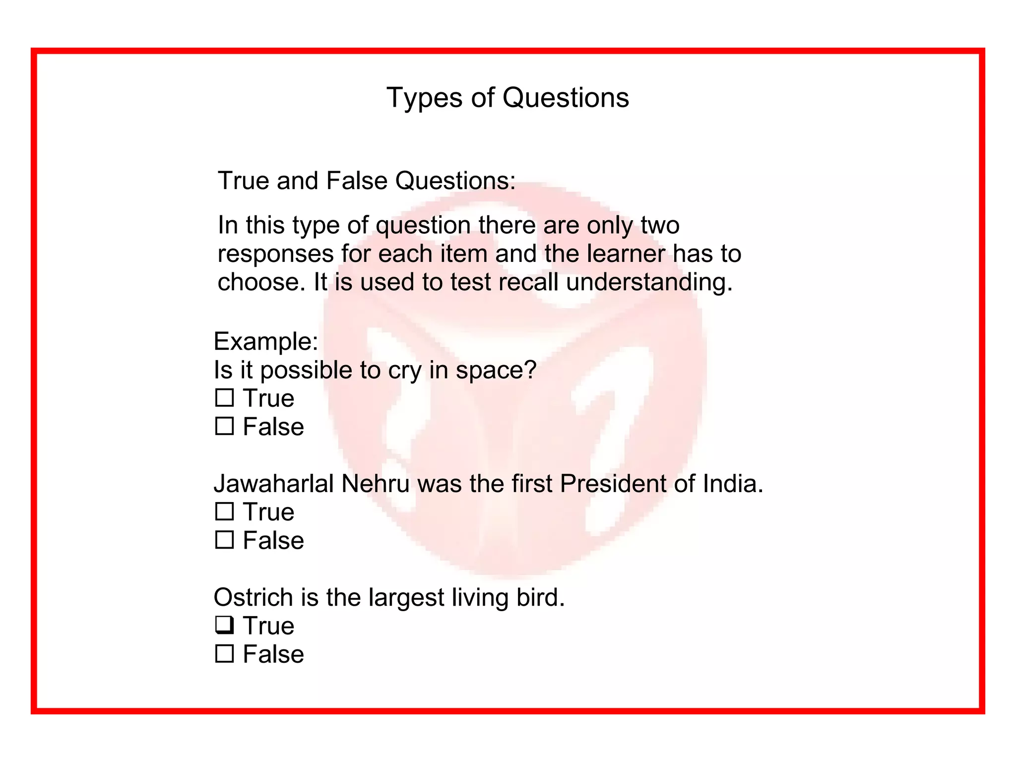 True and False Questions: In this type of question there are only two responses for each item and the learner has to choose. It is used to test recall understanding.  Types of Questions Example: Is it possible to cry in space? True False Jawaharlal Nehru was the first President of India. True False Ostrich is the largest living bird. True False 