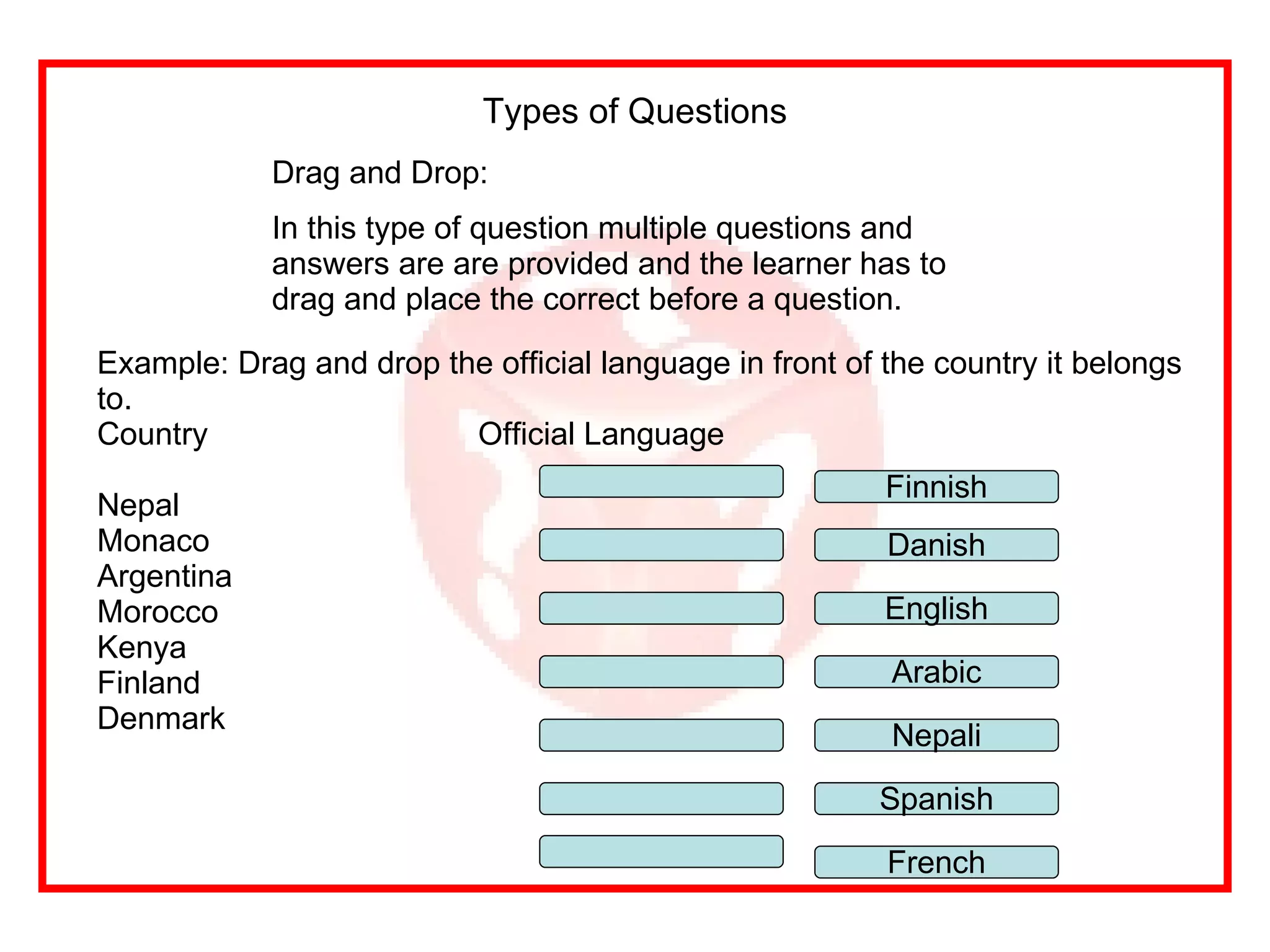 Drag and Drop: In this type of question multiple questions and answers are are provided and the learner has to drag and place the correct before a question. Types of Questions Example: Drag and drop the official language in front of the country it belongs to. Country Official Language Nepal  Monaco Argentina Morocco Kenya Finland Denmark Nepali Finnish Spanish English Danish Arabic French 