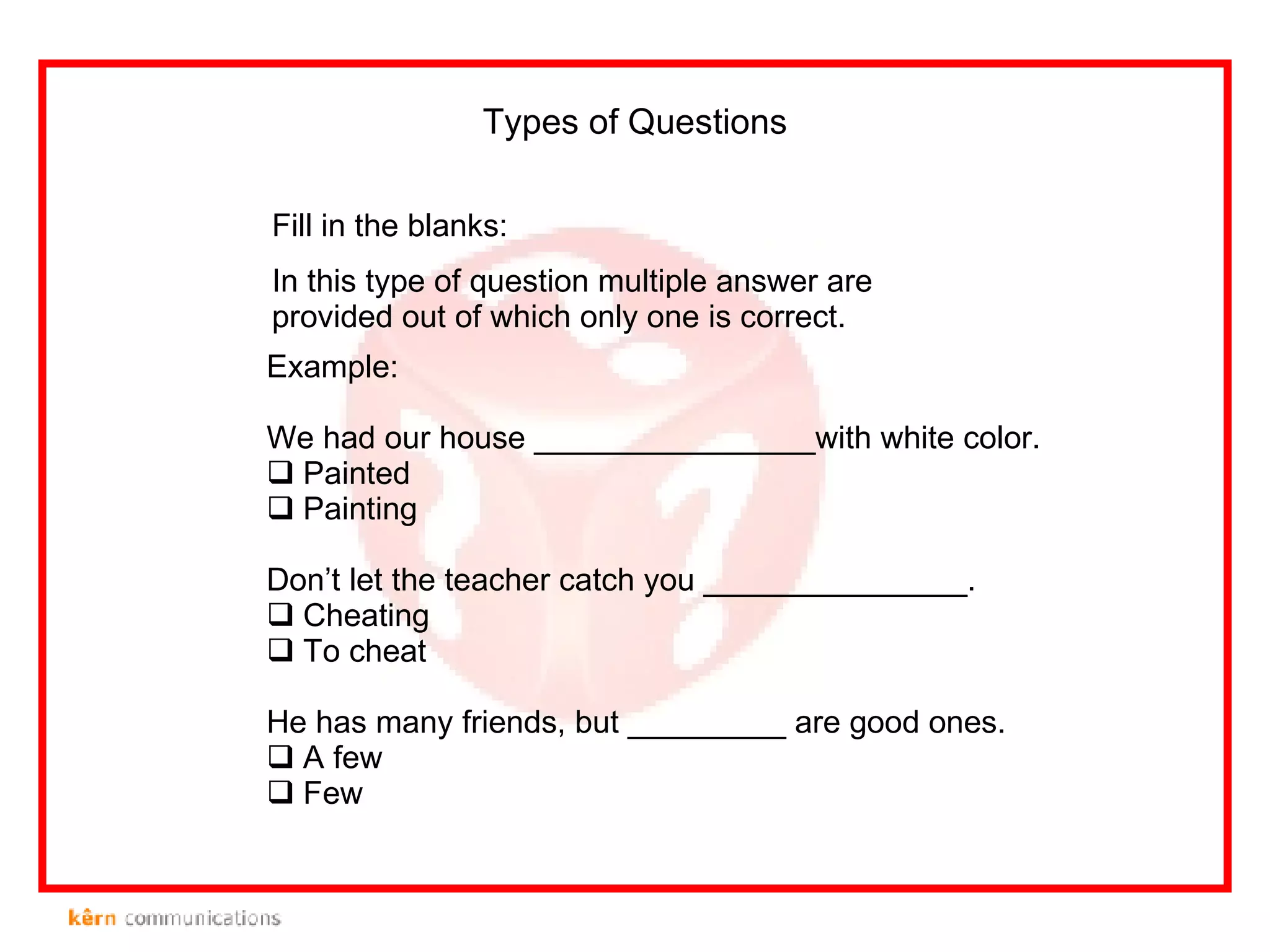 Fill in the blanks: In this type of question multiple answer are provided out of which only one is correct.  Types of Questions Example: We had our house ________________with white color. Painted Painting Don’t let the teacher catch you _______________. Cheating To cheat He has many friends, but _________ are good ones. A few Few 