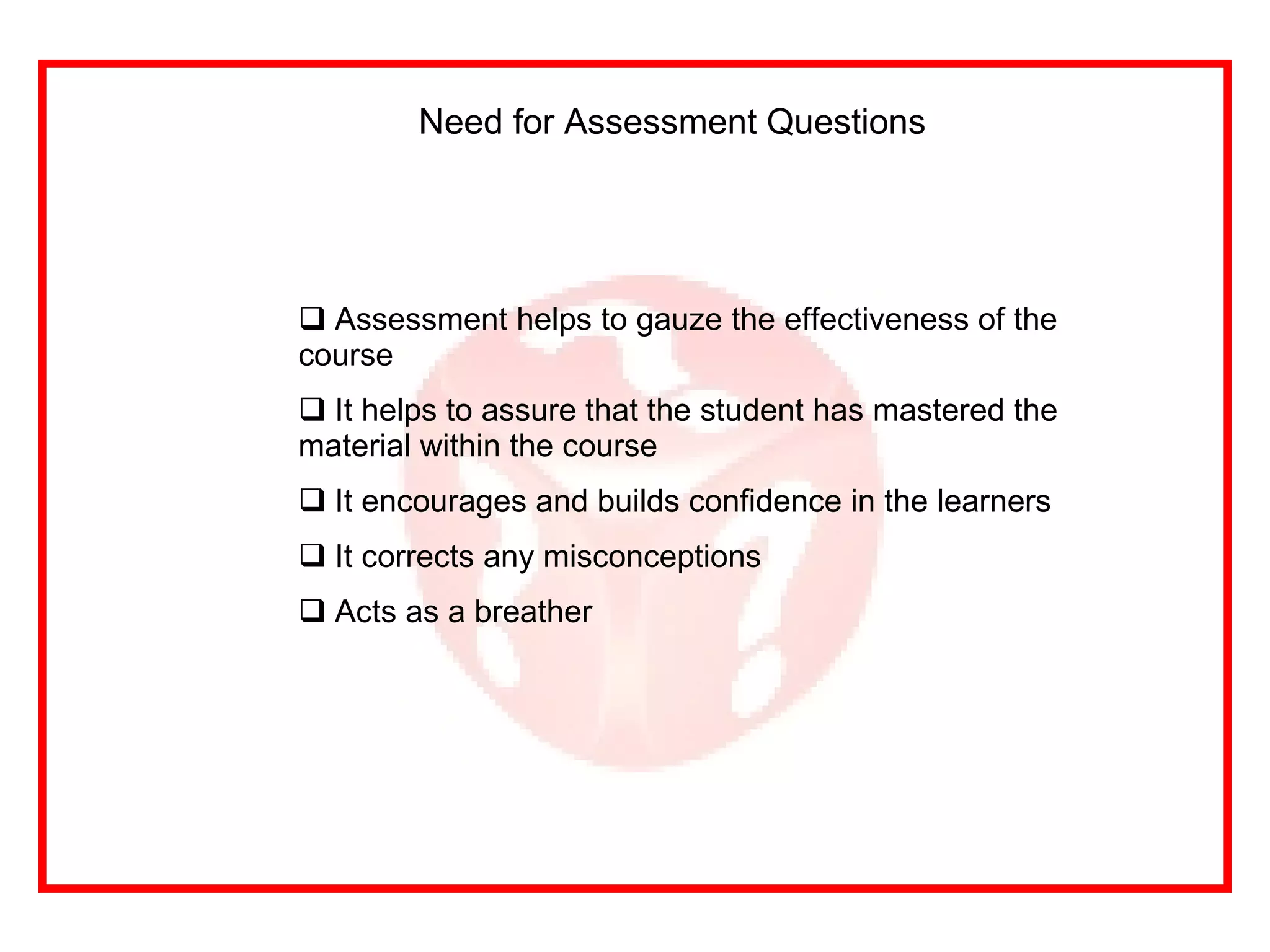 Need for Assessment Questions  Assessment helps to gauze the effectiveness of the course It helps to assure that the student has mastered the material within the course It encourages and builds confidence in the learners It corrects any misconceptions Acts as a breather 