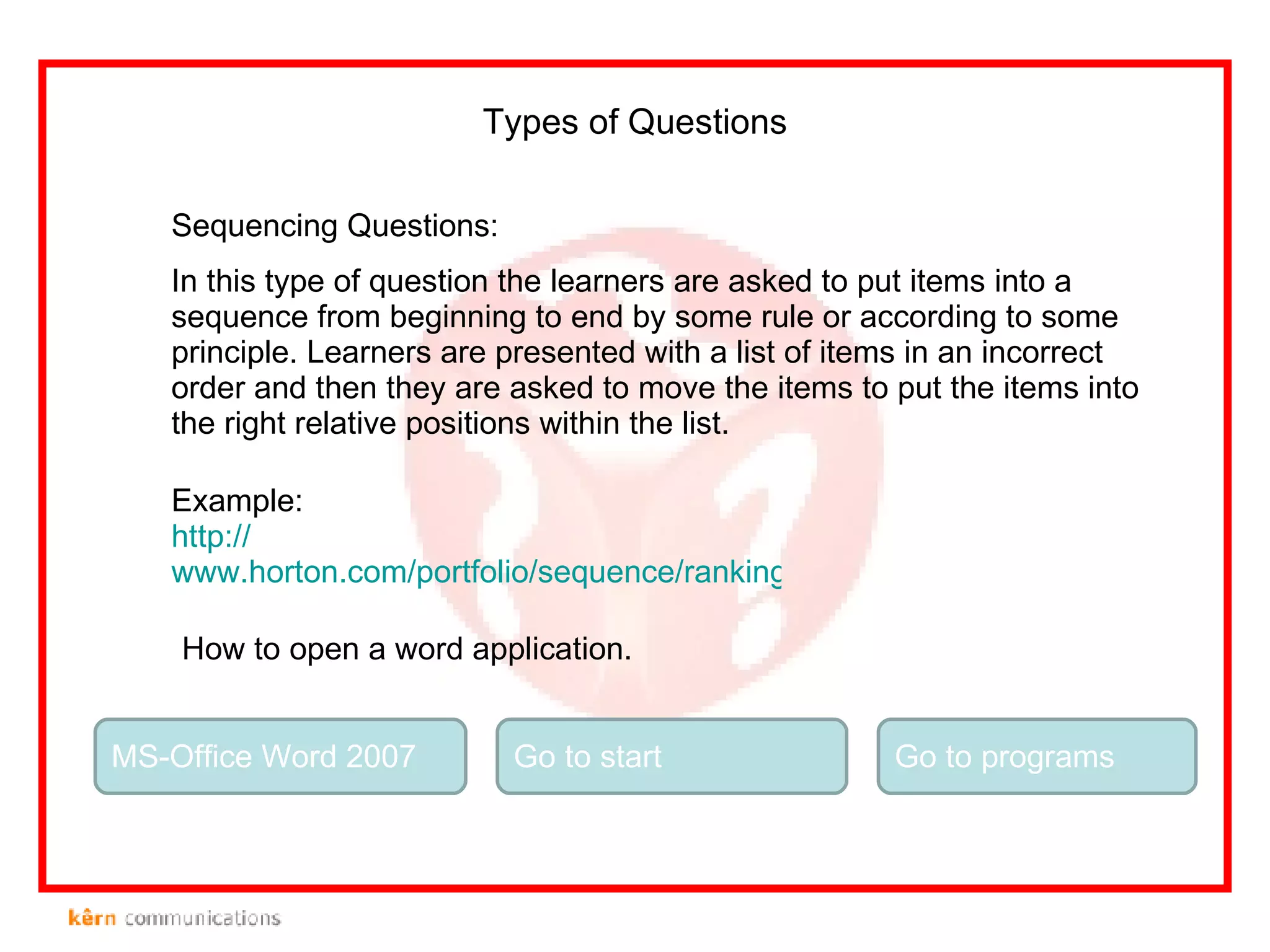 Sequencing Questions: In this type of question the learners are asked to put items into a sequence from beginning to end by some rule or according to some principle. Learners are presented with a list of items in an incorrect order and then they are asked to move the items to put the items into the right relative positions within the list.  Types of Questions Example: http:// www.horton.com/portfolio/sequence/rankingMinerals.html MS-Office Word 2007 How to open a word application. Go to start Go to programs 