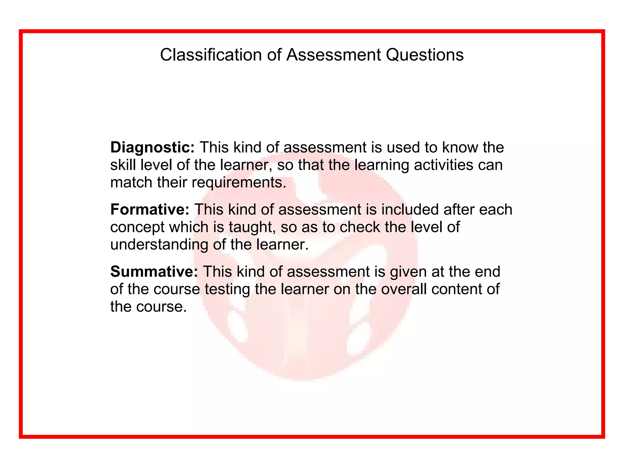 Classification of Assessment Questions Diagnostic:  This kind of assessment is used to know the skill level of the learner, so that the learning activities can match their requirements. Formative:  This kind of assessment is included after each concept which is taught, so as to check the level of understanding of the learner. Summative:  This kind of assessment is given at the end of the course testing the learner on the overall content of the course. 