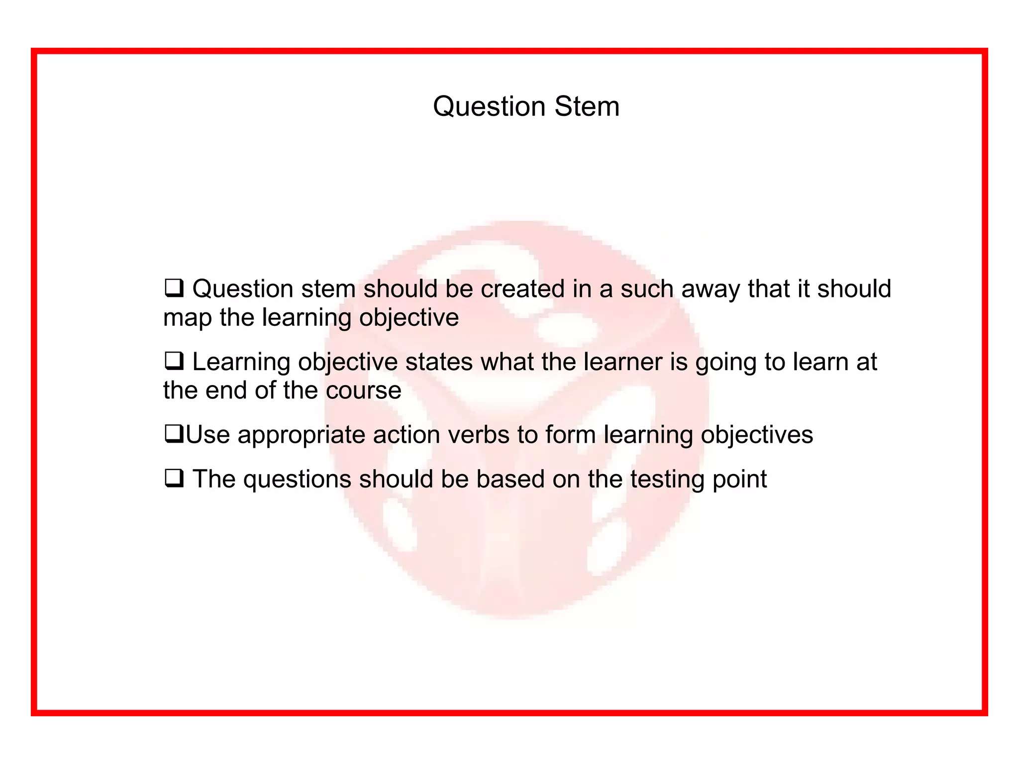 Question Stem Question stem should be created in a such away that it should map the learning objective Learning objective states what the learner is going to learn at the end of the course Use appropriate action verbs to form learning objectives The questions should be based on the testing point 