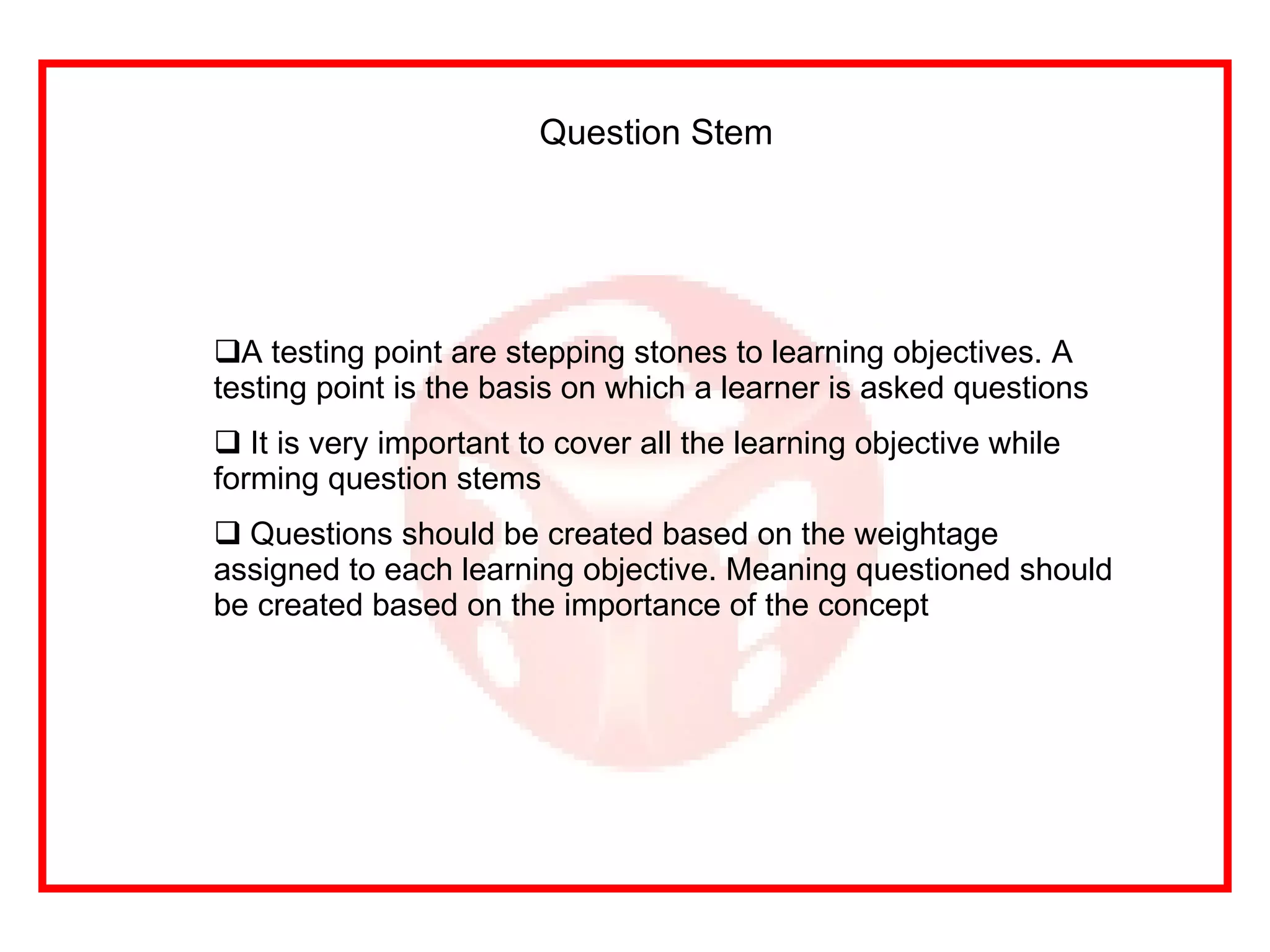 Question Stem A testing point are stepping stones to learning objectives. A testing point is the basis on which a learner is asked questions It is very important to cover all the learning objective while forming question stems Questions should be created based on the weightage assigned to each learning objective. Meaning questioned should be created based on the importance of the concept 