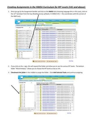 Creating Assignments in the NWEA Curriculum for RIT Levels (141 and above):
1. Once you go to the Assignment Builder and click on the NWEA tab (choosing Language Arts in this case), click on
   the 13th tab down from the top (Reading Survey w/Goals 2-5 NWEA V4.1 – this coordinates with the version of
   the MAP test).




2. If you click on the + sign, this will expand the folder and allow you to see the various RIT levels. The bottom
   folder “Word Analysis,” allows you to choose the RIT levels as low as 141.

3. Checkmark the folder in the middle to assign the folder. Click Add Selected Tasks and continue assigning.
 