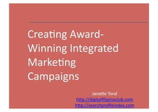 Crea'ng	
  Award-­‐
Winning	
  Integrated	
  
Marke'ng	
  
Campaigns
                    Jane8e	
  Toral	
  
            h8p://digitalﬁlipinoclub.com	
  
            h8p://searchproﬁleindex.com	
      1	
  
 