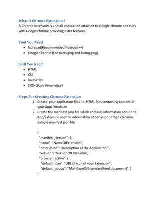 What is Chrome Extension ?
A Chrome extension is a small application attached to Google chrome and runs
with Google chrome providing extra features.
Tool You Need
? Notepad(Recommended Notepad++)
? Google Chrome (For packaging and Debugging).
Skill You Need
? HTML
? CSS
? JavaScript
? JSON(Basic Knowledge)
Steps For Creating Chrome Extension
1. Create your application files i.e. HTML files containing content of
your App/Entension.
2. Create the manifest.json file which contains information about the
App/Extension and the information of behavior of the Extension.
Sample manifest.json file
{
"manifest_version": 2,
"name": "NameOfExtension",
"description": "Description of the Application.",
"version": "VersionOfEntension",
"browser_action": {
"default_icon": URL of icon of your Extension,
"default_popup": "MainPageOfExtension(html document)" }
}
 