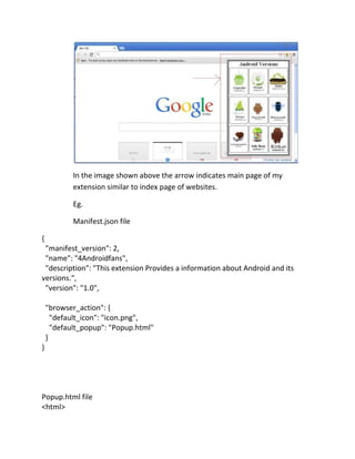 In the image shown above the arrow indicates main page of my
extension similar to index page of websites.
Eg.
Manifest.json file
{
"manifest_version": 2,
"name": "4Androidfans",
"description": "This extension Provides a information about Android and its
versions.",
"version": "1.0",
"browser_action": {
"default_icon": "icon.png",
"default_popup": "Popup.html"
}
}
Popup.html file
<html>
 