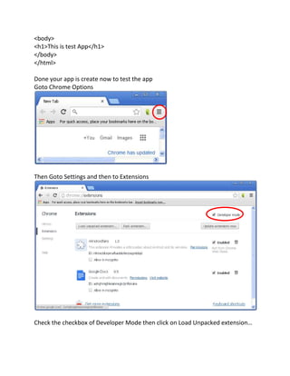 <body>
<h1>This is test App</h1>
</body>
</html>
Done your app is create now to test the app
Goto Chrome Options
Then Goto Settings and then to Extensions
Check the checkbox of Developer Mode then click on Load Unpacked extension
 