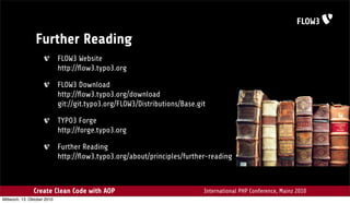 Further Reading
                             FLOW3 Website
                             http://ﬂow3.typo3.org

                             FLOW3 Download
                             http://ﬂow3.typo3.org/download
                             git://git.typo3.org/FLOW3/Distributions/Base.git

                             TYPO3 Forge
                             http://forge.typo3.org

                             Further Reading
                             http://ﬂow3.typo3.org/about/principles/further-reading



                Create Clean Code with AOP                                  International PHP Conference, Mainz 2010
Mittwoch, 13. Oktober 2010
 
