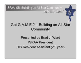 Got G.A.M.E.? – Building an All-Star
           Community

      Presented by Brad J. Ward
          ISRAA President
   UIS Resident Assistant (2nd year)