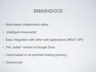 SMASHDOCS
• Web-based collaborative editor
• „Intelligent documents“
• Easy integration with other web applications (REST API)
• The „better“ version of Google Docs
• Cloud-based or on-premise hosting (privacy)
• Commercial
 