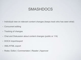 SMASHDOCS
• Individual view on relevant content changes (keeps track who has seen what)
• Concurrent editing
• Tracking of changes
• Chat and Diskussion about content changes (public or 1:N)
• DOCX import/export
• XML/HTML export
• Roles: Editor | Commentator | Reader | Approver
 