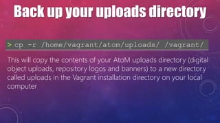 Back up your uploads directory
> cp -r /home/vagrant/atom/uploads/ /vagrant/
This will copy the contents of your AtoM uplo...