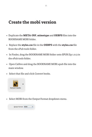 10
Create the mobi version
•	 Duplicate the META-INF, mimetype and OEBPS files into the
BOOKNAME MOBI folder.
•	 Replace the styles.css file in the OEBPS with the styles.css file
from the ePub tools folder.
•	 In Finder, drag the BOOKNAME MOBI folder onto EPUB Zip 1.0.3 in
the ePub tools folder.
•	 Open Calibre and drag the BOOKNAME MOBI.epub file into the
main window.
•	 Select that file and click Convert books.
•	 Select MOBI from the Output Format dropdown menu.
 