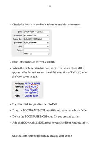 11
•	 Check the details in the book information fields are correct.
•	 If the information is correct, click OK.
•	 When the mobi version has been converted, you will see MOBI
appear in the Format area on the right hand side of Calibre (under
the book cover image).
•	 Click the Click to open link next to Path.
•	 Drag the BOOKNAME MOBI.mobi file into your main book folder.
•	 Delete the BOOKNAME MOBI.epub file you created earlier.
•	 Add the BOOKNAME MOBI.mobi to your Kindle or Android tablet.
And that's it! You've successfully created your ebook.
 