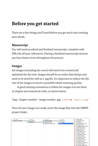 Before you get started
There are a few things you'll need before you get stuck into creating
your ebook.
Manuscript
You will need an edited and finalised manuscript, complete with
URLs for all your references. Having a finalised manuscript ensures
you have fewer errors throughout the process.
Images
All images (including the cover) will need to be created and
optimised for the web. Images should be no wider than 800px and
need to be saved for web as a .jpg file. It's important to reduce the file
size of the images as much as possible whilst retaining quality.
A good naming convention to follow for images is to set them
in chapter and numerical order, as shown below.
‘img - chapter number - image number .jpg’	 ‘img-1-1.jpg’
Once all your images are ready, move the image files into the OEBPS
project folder.
 