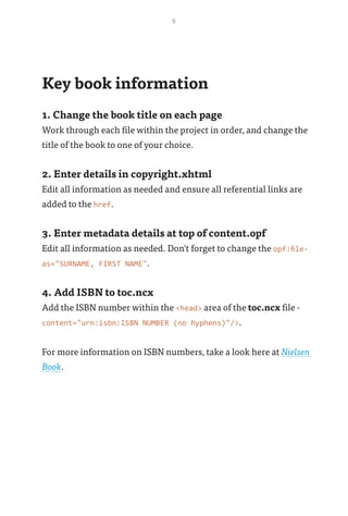 5
Key book information
1. Change the book title on each page
Work through each file within the project in order, and change the
title of the book to one of your choice.
2. Enter details in copyright.xhtml
Edit all information as needed and ensure all referential links are
added to the href.
3. Enter metadata details at top of content.opf
Edit all information as needed. Don't forget to change the opf:file-
as="SURNAME, FIRST NAME".
4. Add ISBN to toc.ncx
Add the ISBN number within the <head> area of the toc.ncx file -
content="urn:isbn:ISBN NUMBER (no hyphens)"/>.
For more information on ISBN numbers, take a look here at Nielsen
Book.
 