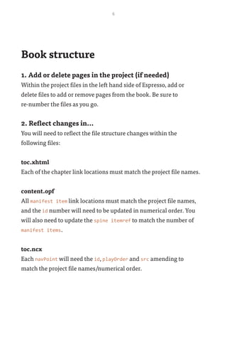 6
Book structure
1. Add or delete pages in the project (if needed)
Within the project files in the left hand side of Espresso, add or
delete files to add or remove pages from the book. Be sure to 	
re-number the files as you go.
2. Reflect changes in...
You will need to reflect the file structure changes within the
following files:
toc.xhtml
Each of the chapter link locations must match the project file names.
content.opf
All manifest item link locations must match the project file names,
and the id number will need to be updated in numerical order. You
will also need to update the spine itemref to match the number of
manifest items.
toc.ncx
Each navPoint will need the id, playOrder and src amending to
match the project file names/numerical order.
 